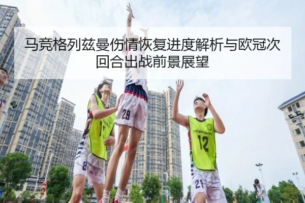 马竞格列兹曼伤情恢复进度解析与欧冠次回合出战前景展望