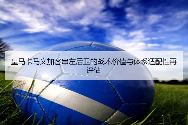 皇马卡马文加客串左后卫的战术价值与体系适配性再评估